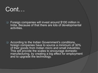 Cont…
 Foreign companies will invest around $100 million in
India. Because of that there are lots of developmental
activities.
 According to the Indian Government’s conditions,
foreign companies have to source a minimum of 30%
of their goods from Indian micro and small industries.
This will provide the scales to encourage domestic
manufacturing, by creating a big effect for employment
and to upgrade the technology.
 