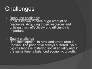 Challenges
 Resource challenge:
India is known to have huge amount of
resources. Acquiring those resources and
utilising them effectively and efficiently is
important
 Equity challenge
The development in rural and urban area is
uneven. The poor have always suffered. So a
big challenge is fostering social equality and at
the same time, a balanced economic growth.
 