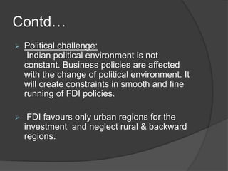 Contd…
 Political challenge:
Indian political environment is not
constant. Business policies are affected
with the change of political environment. It
will create constraints in smooth and fine
running of FDI policies.
 FDI favours only urban regions for the
investment and neglect rural & backward
regions.
 