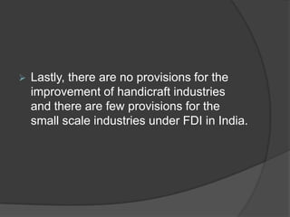  Lastly, there are no provisions for the
improvement of handicraft industries
and there are few provisions for the
small scale industries under FDI in India.
 