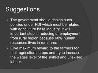 Suggestions
 The government should design such
policies under FDI which must be related
with agriculture base industry. It will
important step in reducing unemployment
from rural region because 60% human
resources lives in rural area.
 Give maximum reward to the farmers for
their agricultural crops and try to increase
the wages level of the skilled and unskilled
labour.
 