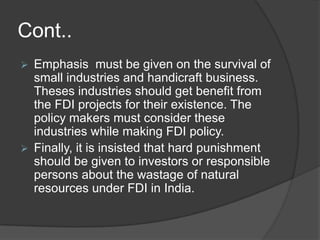 Cont..
 Emphasis must be given on the survival of
small industries and handicraft business.
Theses industries should get benefit from
the FDI projects for their existence. The
policy makers must consider these
industries while making FDI policy.
 Finally, it is insisted that hard punishment
should be given to investors or responsible
persons about the wastage of natural
resources under FDI in India.
 