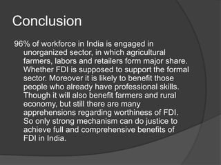 Conclusion
96% of workforce in India is engaged in
unorganized sector, in which agricultural
farmers, labors and retailers form major share.
Whether FDI is supposed to support the formal
sector. Moreover it is likely to benefit those
people who already have professional skills.
Though it will also benefit farmers and rural
economy, but still there are many
apprehensions regarding worthiness of FDI.
So only strong mechanism can do justice to
achieve full and comprehensive benefits of
FDI in India.
 