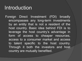 Introduction
Foreign Direct Investment (FDI) broadly
encompasses any long-term investments
by an entity that is not a resident of the
host country. Basic idea behind FDI is to
leverage the host country’s advantage in
form of access to cheaper resources,
access to a consumer market and access
to talent specific to the host country.
Through it both the investors and host
country are mutually benefited.
 