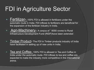 FDI in Agriculture Sector
 Fertilizer- 100% FDI is allowed in fertilizers under the
automatic route in India. FDI inflows to fertilizers are beneficial for
the expansion of the fertilizer industry in India.
 Agri-Machinery- A corpus of ` 8000 crores to Rural
Infrastructure Development Fund (RIDF)have been extended
 Timber Product- The FDI in Timber products industry of India
have facilitated in setting up of new units in India.
 Tea and Coffee- 100% FDI is allowed in Tea and Coffee in
India under the automatic route. FDI inflows to tea and coffee are
expected to make the industry more competitive in the international
arena.
 