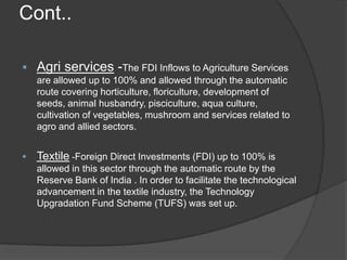 Cont..
 Agri services -The FDI Inflows to Agriculture Services
are allowed up to 100% and allowed through the automatic
route covering horticulture, floriculture, development of
seeds, animal husbandry, pisciculture, aqua culture,
cultivation of vegetables, mushroom and services related to
agro and allied sectors.
 Textile -Foreign Direct Investments (FDI) up to 100% is
allowed in this sector through the automatic route by the
Reserve Bank of India . In order to facilitate the technological
advancement in the textile industry, the Technology
Upgradation Fund Scheme (TUFS) was set up.
 