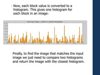 • Now, each block value is converted to a
histogram. This gives one histogram for
each block in an image:
Finally, to find the image that matches the input
image we just need to compare two histograms
and return the image with the closest histogram.
 