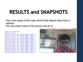 This is the output of the code which firstly detects faces from a
webcam.
The user enters name of the person and an id.
 