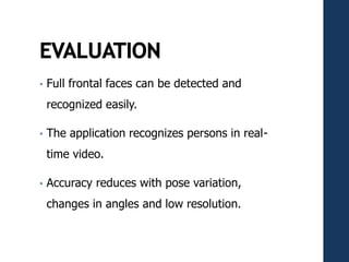 • Full frontal faces can be detected and
recognized easily.
• The application recognizes persons in real-
time video.
• Accuracy reduces with pose variation,
changes in angles and low resolution.
 