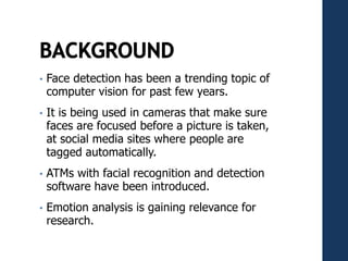 • Face detection has been a trending topic of
computer vision for past few years.
• It is being used in cameras that make sure
faces are focused before a picture is taken,
at social media sites where people are
tagged automatically.
• ATMs with facial recognition and detection
software have been introduced.
• Emotion analysis is gaining relevance for
research.
 