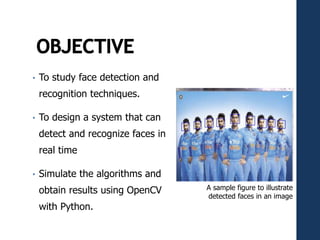 • To study face detection and
recognition techniques.
• To design a system that can
detect and recognize faces in
real time
• Simulate the algorithms and
obtain results using OpenCV
with Python.
A sample figure to illustrate
detected faces in an image
 