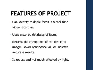 • Can identify multiple faces in a real-time
video recording
• Uses a stored database of faces.
• Returns the confidence of the detected
image. Lower confidence values indicate
accurate results.
• Is robust and not much affected by light.
 