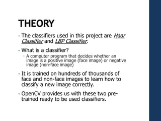 • The classifiers used in this project are Haar
Classifier and LBP Classifier.
• What is a classifier?
 A computer program that decides whether an
image is a positive image (face image) or negative
image (non-face image)
• It is trained on hundreds of thousands of
face and non-face images to learn how to
classify a new image correctly.
• OpenCV provides us with these two pre-
trained ready to be used classifiers.
 