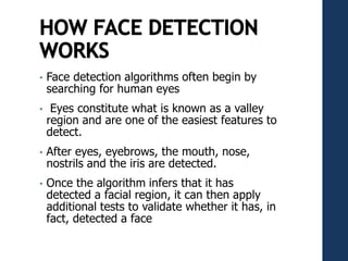 • Face detection algorithms often begin by
searching for human eyes
• Eyes constitute what is known as a valley
region and are one of the easiest features to
detect.
• After eyes, eyebrows, the mouth, nose,
nostrils and the iris are detected.
• Once the algorithm infers that it has
detected a facial region, it can then apply
additional tests to validate whether it has, in
fact, detected a face
 
