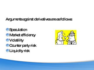 Arguments against derivatives are as follows: Speculation Market efficiency Volatility Counter party risk Liquidity risk 