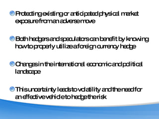 Protecting existing or anticipated physical market exposure from an adverse move Both hedgers and speculators can benefit by knowing how to properly utilize a foreign currency hedge Changes in the international economic and political landscape This uncertainty leads to volatility and the need for an effective vehicle to hedge the risk 