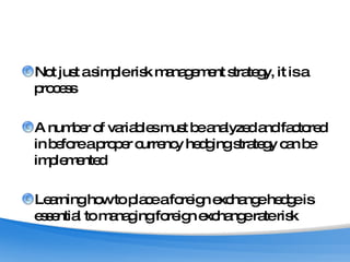 Not just a simple risk management strategy, it is a process A number of variables must be analyzed and factored in before a proper currency hedging strategy can be implemented Learning how to place a foreign exchange hedge is essential to managing foreign exchange rate risk 