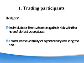 1. Trading participants  Hedgers:-   Individuals or firms who manage their risk with the help of derivative products To reduce the volatility of a portfolio by reducing the risk 