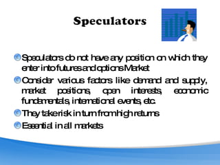 Speculators do not have any position on which they enter into futures and options Market Consider various factors like demand and supply, market positions, open interests, economic fundamentals, international events, etc. They take risk in turn from high returns Essential in all markets 
