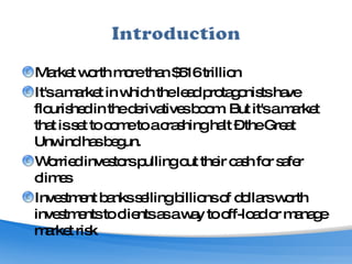 Market worth more than $516 trillion It's a market in which the lead protagonists have flourished in the derivatives boom. But it's a market that is set to come to a crashing halt – the Great Unwind has begun.  Worried investors pulling out their cash for safer climes Investment banks selling billions of dollars worth investments to clients as a way to off-load or manage market risk 