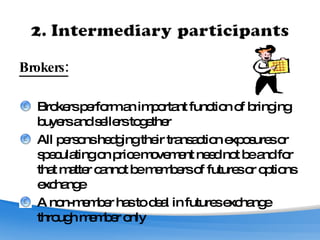 Brokers: Brokers perform an important function of bringing buyers and sellers together All persons hedging their transaction exposures or speculating on price movement need not be and for that matter cannot be members of futures or options exchange A non-member has to deal in futures exchange through member only 