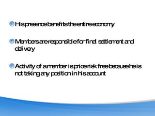 His presence benefits the entire economy Members are responsible for final settlement and delivery Activity of a member is price risk free because he is not taking any position in his account 