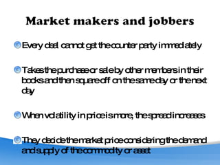 Every deal cannot get the counter party immediately Takes the purchase or sale by other members in their books and then square off on the same day or the next day When volatility in price is more, the spread increases They decide the market price considering the demand and supply of the commodity or asset 
