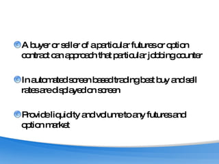 A buyer or seller of a particular futures or option contract can approach that particular jobbing counter In automated screen based trading best buy and sell rates are displayed on screen Provide liquidity and volume to any futures and option market 