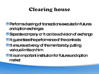 Performs clearing of transactions executed in futures and option exchanges Separate company or it can be a division of exchange It guarantees the performance of the contracts It ensures solvency of the members by putting various limits on him It is an important institution for futures and option market 
