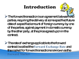 The forward transaction is an agreement between two parties, requiring the delivery at some specified future date of a specified amount of foreign currency by one of the parties, against payment in domestic currency by the other party, at the price agreed upon in the contract.  The rate of exchange applicable to the forward contract is called the  Forward Exchange Rate  and the market for forward transactions is known as the  Forward Market. 