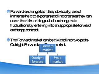 Forward exchange facilities, obviously, are of immense help to exporters and importers as they can cover the risks arising out of exchange rate fluctuations by entering into an appropriate forward exchange contract. The Forward market can be divided into two parts-Outright Forward and Swap market.  