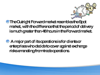 The Outright Forward market resembles the Spot market, with the difference that the period of delivery is much greater than 48 hours in the Forward market. A major part of its operations is for clients or enterprises who decide to cover against exchange risks emanating from trade operations. 