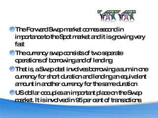 The Forward Swap market comes second in importance to the Spot market and it is growing very fast The currency swap consists of two separate operations of borrowing and of lending That is, a Swap deal involves borrowing a sum in one currency for short duration and lending an equivalent amount in another currency for the same duration  US dollar occupies an important place on the Swap market. It is involved in 95 per cent of transactions 