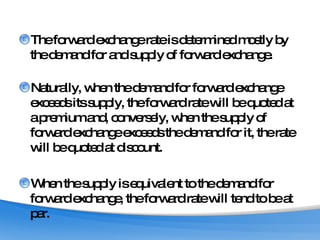 The forward exchange rate is determined mostly by the demand for and supply of forward exchange.  Naturally, when the demand for forward exchange exceeds its supply, the forward rate will be quoted at a premium and, conversely, when the supply of forward exchange exceeds the demand for it, the rate will be quoted at discount.  When the supply is equivalent to the demand for forward exchange, the forward rate will tend to be at par.  