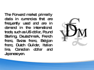 The Forward market primarily deals in currencies that are frequently used and are in demand in the international trade, such as US dollar, Pound Sterling, Deutschmark, French franc, Swiss franc, Belgian franc, Dutch Guilder, Italian lira, Canadian dollar and Japanese yen.  