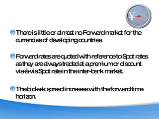 There is little or almost no Forward market for the currencies of developing countries.  Forward rates are quoted with reference to Spot rates as they are always traded at a premium or discount vis-à-vis Spot rate in the inter-bank market.  The bid-ask spread increases with the forward time horizon. 