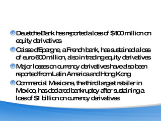 Deustche Bank has reported a loss of $400 million on equity derivatives Caisse d'Epargne, a French bank, has sustained a loss of euro 600 million, also in trading equity derivatives Major losses on currency derivatives have also been reported from Latin America and Hong Kong Commercial Mexicana, the third largest retailer in Mexico, has declared bankruptcy after sustaining a loss of $1 billion on currency derivatives 