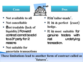 It is  ‘tailor-made’ .  It is a  perfect (exact) hedge .  It is  most suitable  for genuine traders with real underlying transaction. Not available to all Not cancellable   Not tradable (lack of liquidity)  Forward contract cannot be sold to a 3 rd  party for 2 reasons Not suitable for uncertain transactions These limitations lead to another form of contract called as ‘futures’. Pros Cons 