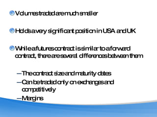 Volumes traded are much smaller Holds a very significant position in USA and UK While a futures contract is similar to a forward contract, there are several differences between them The contract size and maturity dates Can be traded only on exchanges and competitively  Margins  