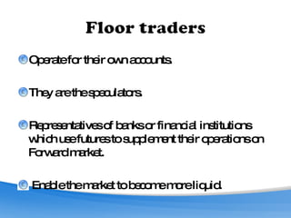 Operate for their own accounts.  They are the speculators. Representatives of banks or financial institutions which use futures to supplement their operations on Forward market. Enable the market to become more liquid. 