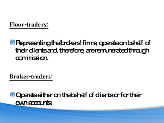 Floor-traders: Representing the brokers' firms, operate on behalf of their clients and, therefore, are remunerated through commission. Broker-traders: Operate either on the behalf of clients or for their own accounts. 