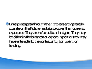 Enterprises pass through their brokers and generally operate on the Future markets to cover their currency exposures. They are referred to as hedgers. They may be either in the business of export-import or they may have entered into the contracts for borrowing or lending. 