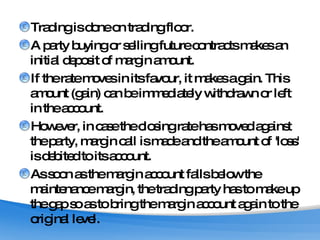 Trading is done on trading floor.  A party buying or selling future contracts makes an initial deposit of margin amount.  If the rate moves in its favour, it makes a gain. This amount (gain) can be immediately withdrawn or left in the account.  However, in case the closing rate has moved against the party, margin call is made and the amount of 'loss' is debited to its account.  As soon as the margin account falls below the maintenance margin, the trading party has to make up the gap so as to bring the margin account again to the original level.  