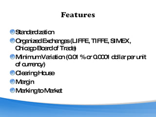Standardization Organized Exchanges (LIFFE, TIFFE, SIMEX, Chicago Board of Trade) Minimum Variation (0.01 % or 0.0001 dollar per unit of currency) Clearing House Margin Marking to Market 