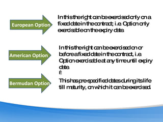 European Option American Option Bermudan Option In this the right can be exercised only on a fixed date in the contract; i.e. Option only exercisable on the expiry date. In this the right can be exercised on or before a fixed date in the contract, i.e. Option exercisable at any time until expiry date.    This has pre-specified dates during its life till maturity, on which it can be exercised. 