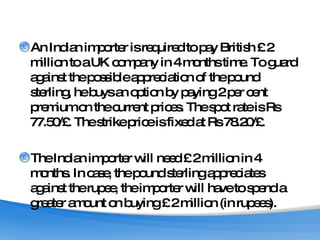 An Indian importer is required to pay British £ 2 million to a UK company in 4 months time. To guard against the possible appreciation of the pound sterling, he buys an option by paying 2 per cent premium on the current prices. The spot rate is Rs 77.50/£. The strike price is fixed at Rs 78.20/£. The Indian importer will need £ 2 million in 4 months. In case, the pound sterling appreciates against the rupee, the importer will have to spend a greater amount on buying £ 2 million (in rupees). 