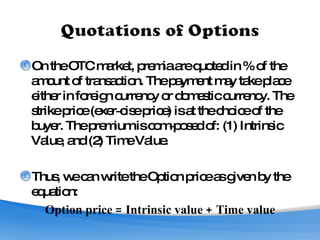 On the OTC market, premia are quoted in % of the amount of transaction. The payment may take place either in foreign currency or domestic currency. The strike price (exer­cise price) is at the choice of the buyer. The premium is com­posed of: (1) Intrinsic Value, and (2) Time Value. Thus, we can write the Option price as given by the equation: Option price = Intrinsic value + Time value 