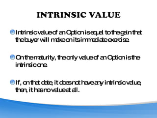 Intrinsic value of an Option is equal to the gain that the buyer will make on its immediate exercise. On the maturity, the only value of an Option is the intrinsic one. If, on that date, it does not have any intrinsic value, then, it has no value at all. 