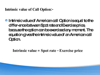 Intrinsic value of Call Option:-  Intrinsic value of American call Option is equal to the differ­ence between Spot rate and Exercise price, because the option can be exercised any moment. The equation gives the intrinsic value of an American call Option. Intrinsic value = Spot rate - Exercise price   