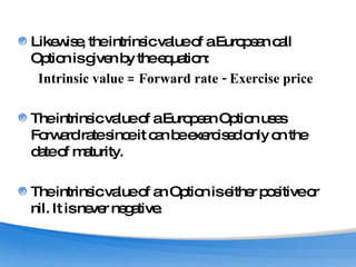 Likewise, the intrinsic value of a European call Option is given by the equation: Intrinsic value = Forward rate - Exercise price The intrinsic value of a European Option uses Forward rate since it can be exercised only on the date of maturity. The intrinsic value of an Option is either positive or nil. It is never negative. 